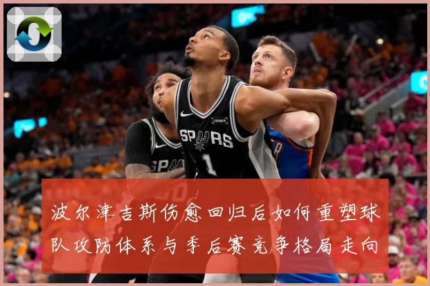 波尔津吉斯伤愈回归后如何重塑球队攻防体系与季后赛竞争格局走向