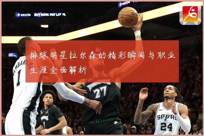 排球明星拉尔森的精彩瞬间与职业生涯全面解析