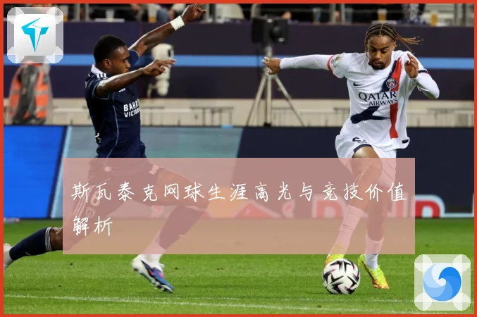 斯瓦泰克网球生涯高光与竞技价值解析