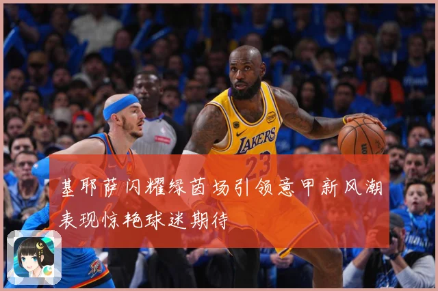 基耶萨闪耀绿茵场引领意甲新风潮表现惊艳球迷期待