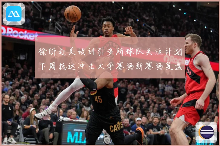 徐昕赴美试训引多所球队关注计划下周抵达冲击大学赛场新赛场复盘