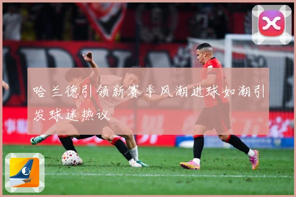 哈兰德引领新赛季风潮进球如潮引发球迷热议