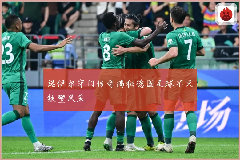 诺伊尔守门传奇揭秘德国足球不灭铁壁风采