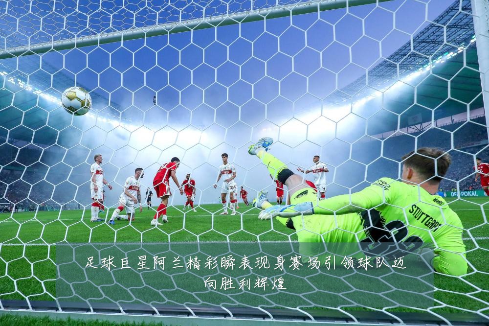 足球巨星阿兰精彩瞬表现身赛场引领球队迈向胜利辉煌